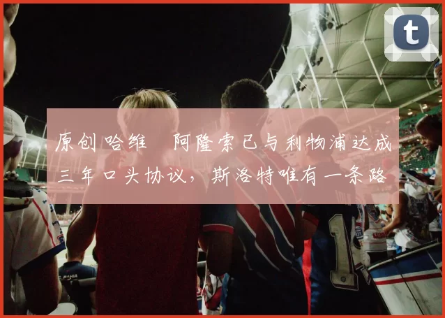 原创 哈维・阿隆索已与利物浦达成三年口头协议，斯洛特唯有一条路可 “翻盘”