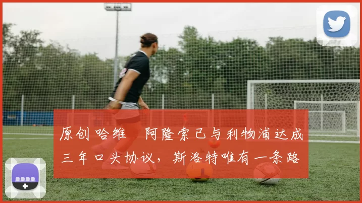 原创 哈维・阿隆索已与利物浦达成三年口头协议，斯洛特唯有一条路可 “翻盘”