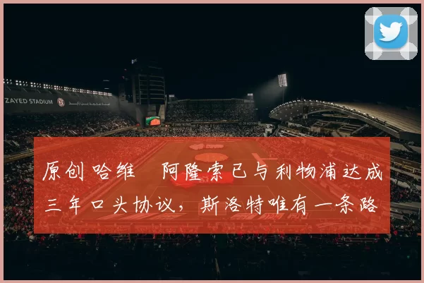 原创 哈维・阿隆索已与利物浦达成三年口头协议，斯洛特唯有一条路可 “翻盘”