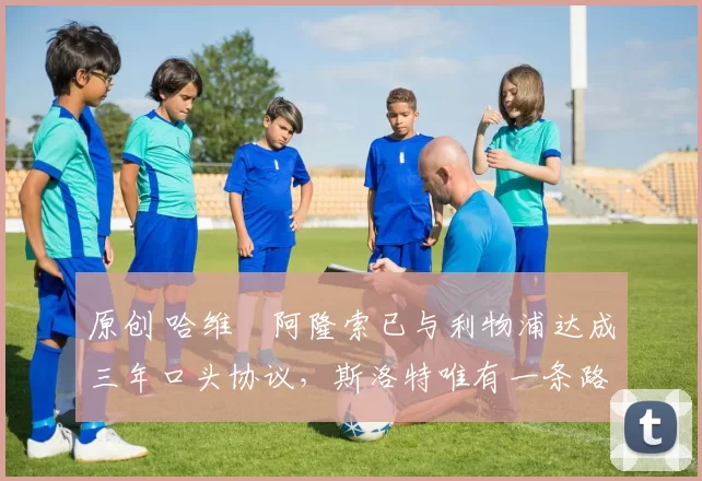 原创 哈维・阿隆索已与利物浦达成三年口头协议，斯洛特唯有一条路可 “翻盘”