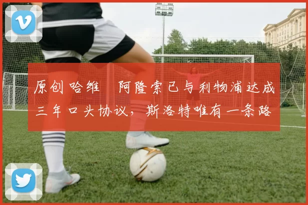 原创 哈维・阿隆索已与利物浦达成三年口头协议，斯洛特唯有一条路可 “翻盘”