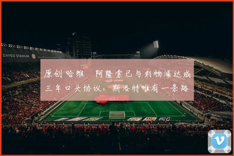 原创 哈维・阿隆索已与利物浦达成三年口头协议，斯洛特唯有一条路可 “翻盘”