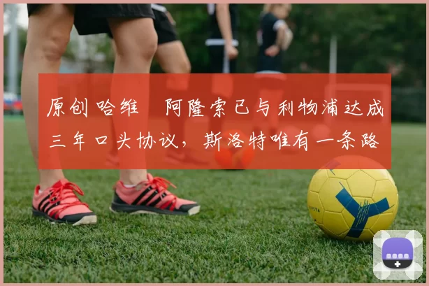 原创 哈维・阿隆索已与利物浦达成三年口头协议，斯洛特唯有一条路可 “翻盘”