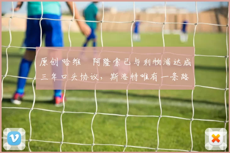 原创 哈维・阿隆索已与利物浦达成三年口头协议，斯洛特唯有一条路可 “翻盘”