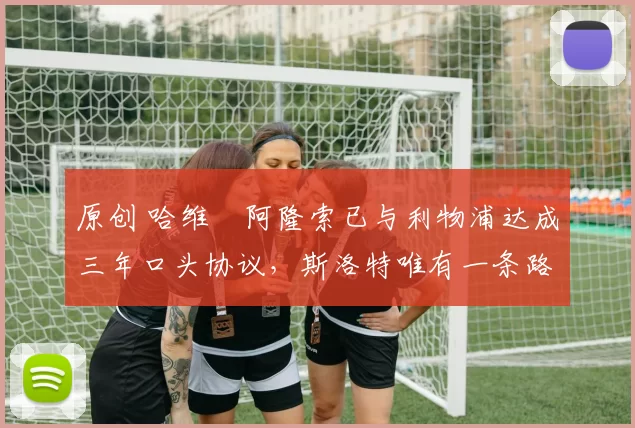 原创 哈维・阿隆索已与利物浦达成三年口头协议，斯洛特唯有一条路可 “翻盘”