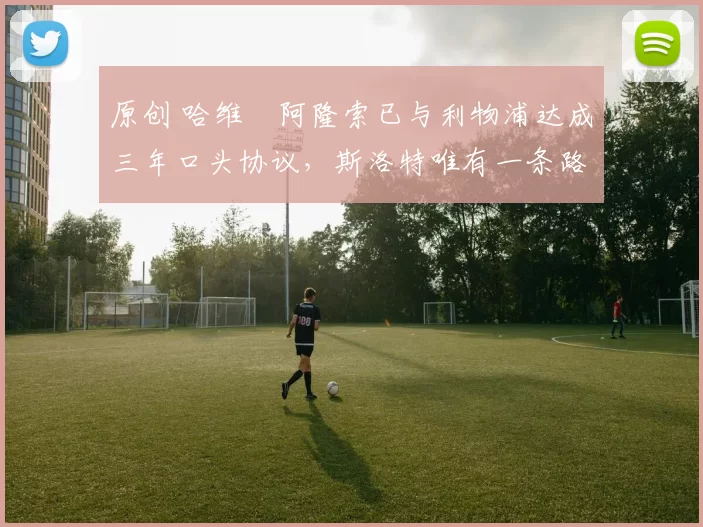 原创 哈维・阿隆索已与利物浦达成三年口头协议，斯洛特唯有一条路可 “翻盘”