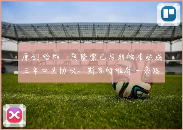 原创 哈维・阿隆索已与利物浦达成三年口头协议，斯洛特唯有一条路可 “翻盘”