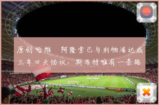 原创 哈维・阿隆索已与利物浦达成三年口头协议，斯洛特唯有一条路可 “翻盘”