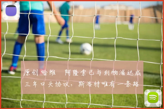 原创 哈维・阿隆索已与利物浦达成三年口头协议，斯洛特唯有一条路可 “翻盘”