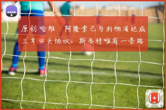 原创 哈维・阿隆索已与利物浦达成三年口头协议，斯洛特唯有一条路可 “翻盘”