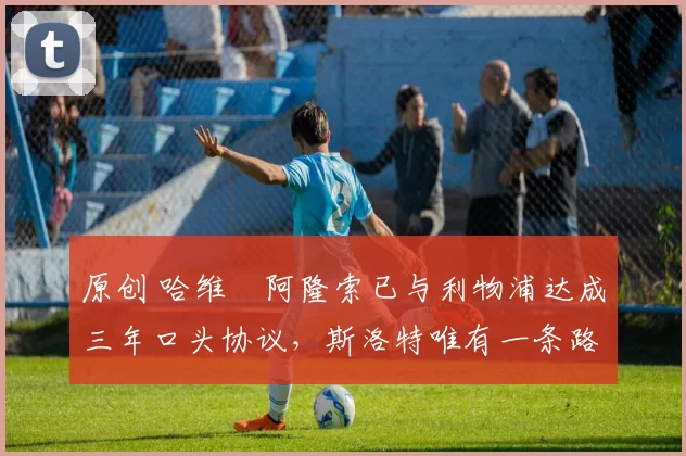 原创 哈维・阿隆索已与利物浦达成三年口头协议，斯洛特唯有一条路可 “翻盘”