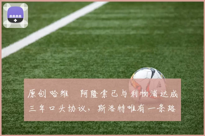 原创 哈维・阿隆索已与利物浦达成三年口头协议，斯洛特唯有一条路可 “翻盘”