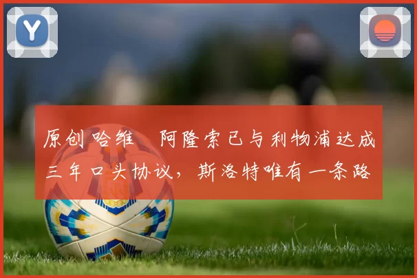 原创 哈维・阿隆索已与利物浦达成三年口头协议，斯洛特唯有一条路可 “翻盘”