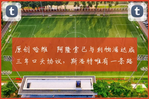 原创 哈维・阿隆索已与利物浦达成三年口头协议，斯洛特唯有一条路可 “翻盘”