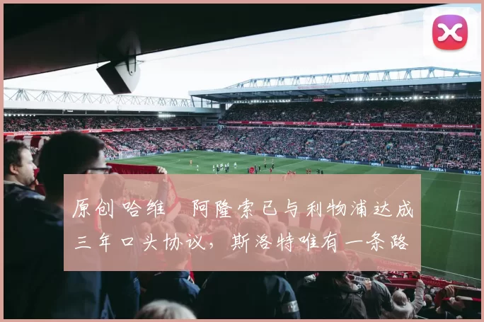 原创 哈维・阿隆索已与利物浦达成三年口头协议，斯洛特唯有一条路可 “翻盘”