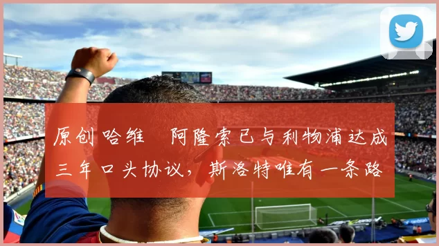 原创 哈维・阿隆索已与利物浦达成三年口头协议，斯洛特唯有一条路可 “翻盘”