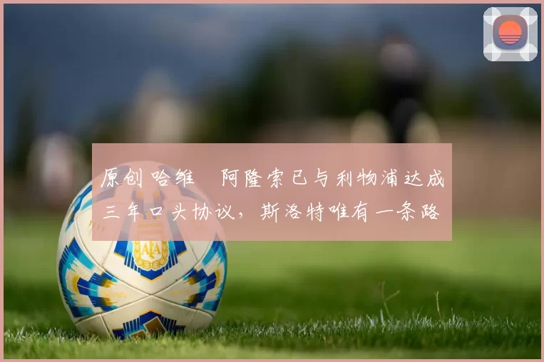 原创 哈维・阿隆索已与利物浦达成三年口头协议，斯洛特唯有一条路可 “翻盘”