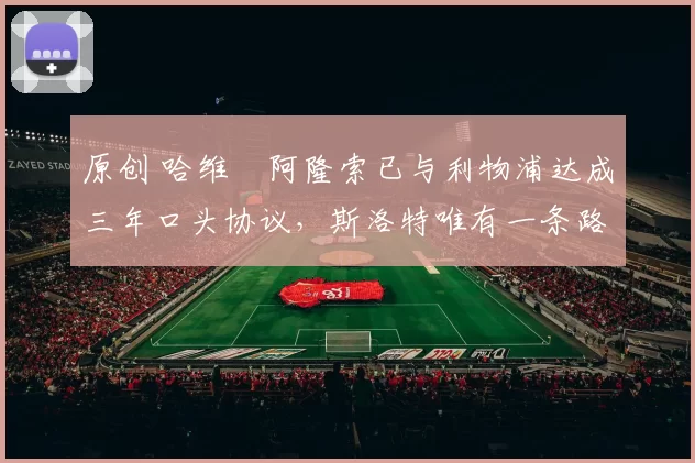 原创 哈维・阿隆索已与利物浦达成三年口头协议，斯洛特唯有一条路可 “翻盘”