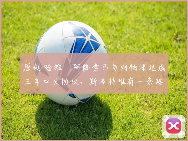 原创 哈维・阿隆索已与利物浦达成三年口头协议，斯洛特唯有一条路可 “翻盘”