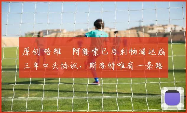 原创 哈维・阿隆索已与利物浦达成三年口头协议，斯洛特唯有一条路可 “翻盘”