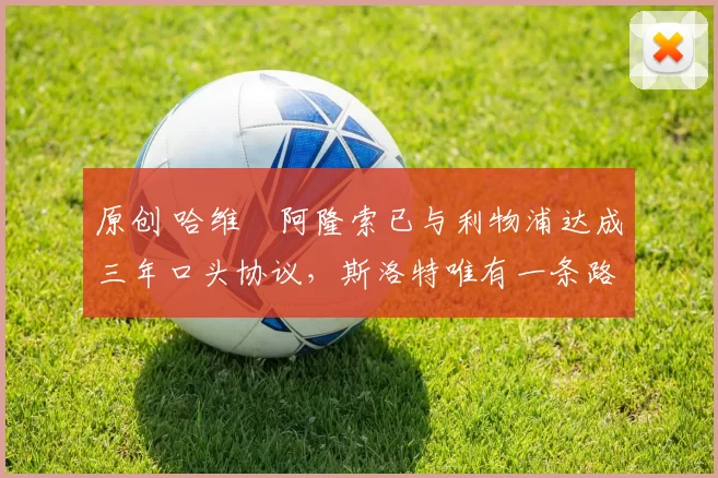 原创 哈维・阿隆索已与利物浦达成三年口头协议，斯洛特唯有一条路可 “翻盘”