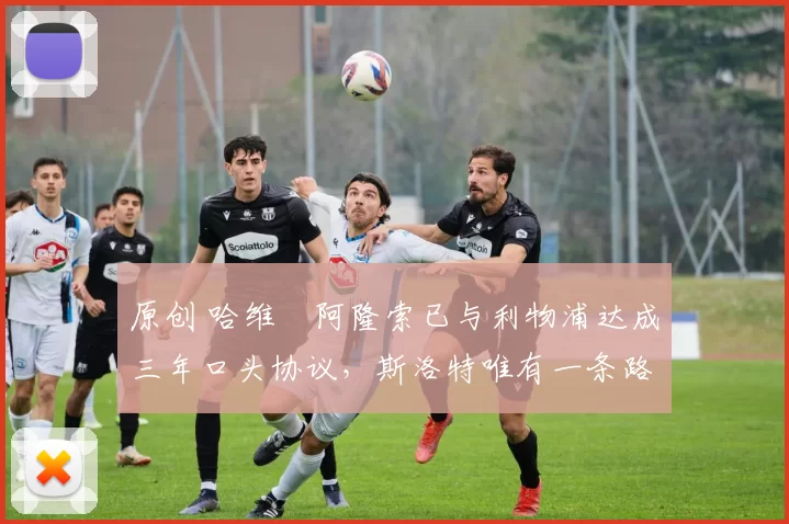 原创 哈维・阿隆索已与利物浦达成三年口头协议，斯洛特唯有一条路可 “翻盘”