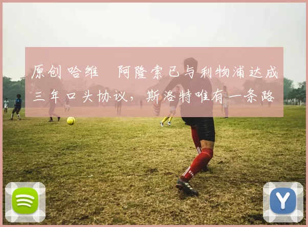 原创 哈维・阿隆索已与利物浦达成三年口头协议，斯洛特唯有一条路可 “翻盘”