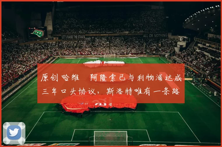 原创 哈维・阿隆索已与利物浦达成三年口头协议，斯洛特唯有一条路可 “翻盘”