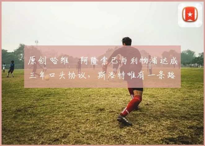 原创 哈维・阿隆索已与利物浦达成三年口头协议，斯洛特唯有一条路可 “翻盘”