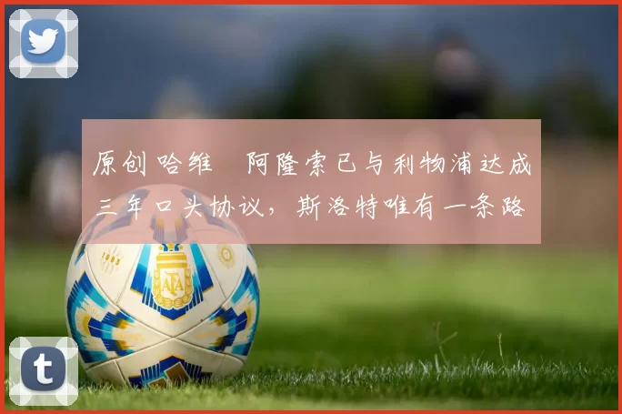 原创 哈维・阿隆索已与利物浦达成三年口头协议，斯洛特唯有一条路可 “翻盘”