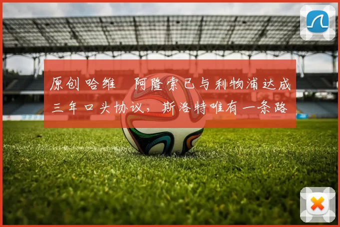 原创 哈维・阿隆索已与利物浦达成三年口头协议，斯洛特唯有一条路可 “翻盘”