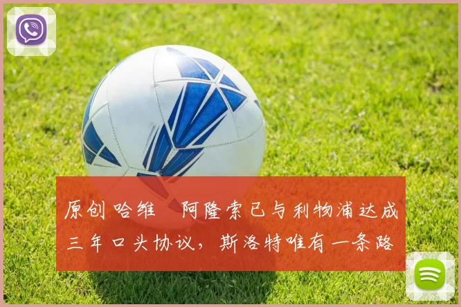 原创 哈维・阿隆索已与利物浦达成三年口头协议，斯洛特唯有一条路可 “翻盘”