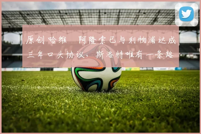 原创 哈维・阿隆索已与利物浦达成三年口头协议，斯洛特唯有一条路可 “翻盘”