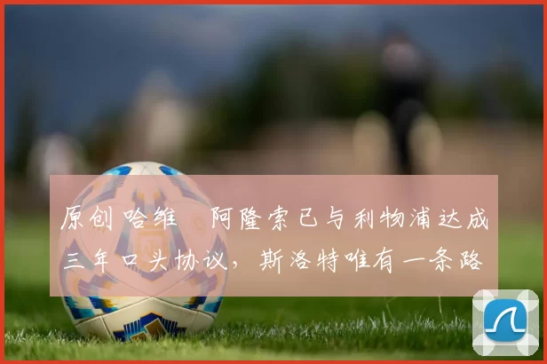 原创 哈维・阿隆索已与利物浦达成三年口头协议，斯洛特唯有一条路可 “翻盘”