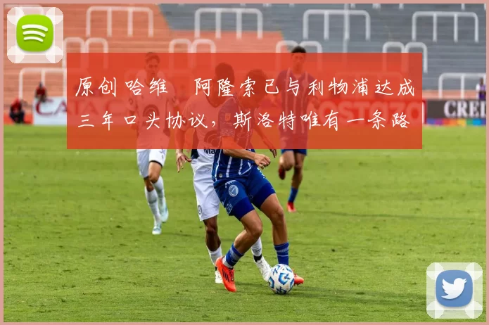 原创 哈维・阿隆索已与利物浦达成三年口头协议，斯洛特唯有一条路可 “翻盘”