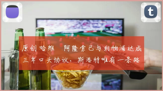 原创 哈维・阿隆索已与利物浦达成三年口头协议，斯洛特唯有一条路可 “翻盘”