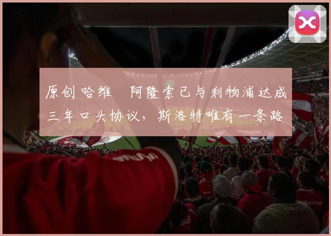 原创 哈维・阿隆索已与利物浦达成三年口头协议,斯洛特唯有一条路可 “翻盘”