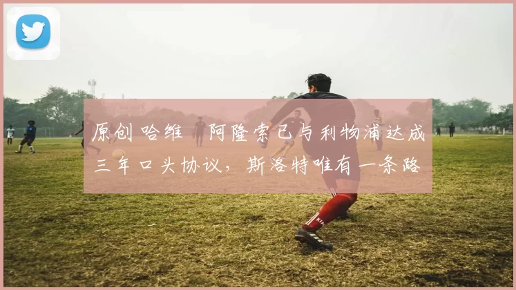 原创 哈维・阿隆索已与利物浦达成三年口头协议，斯洛特唯有一条路可 “翻盘”