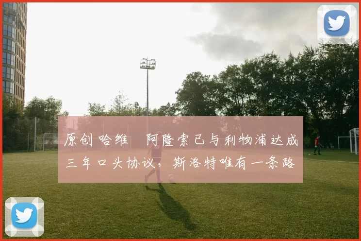 原创 哈维・阿隆索已与利物浦达成三年口头协议，斯洛特唯有一条路可 “翻盘”