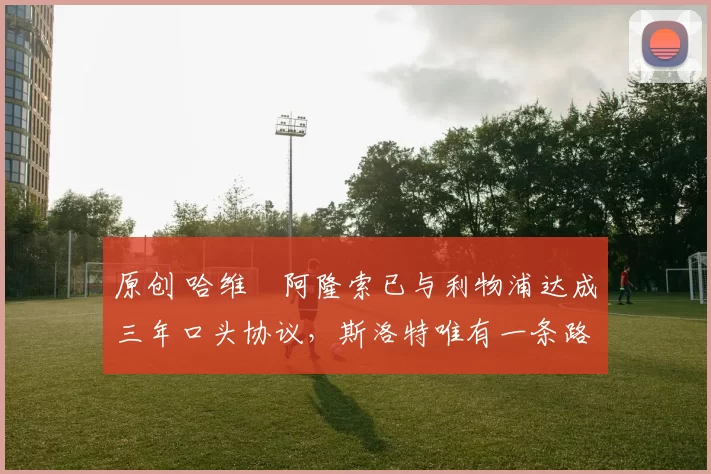 原创 哈维・阿隆索已与利物浦达成三年口头协议，斯洛特唯有一条路可 “翻盘”