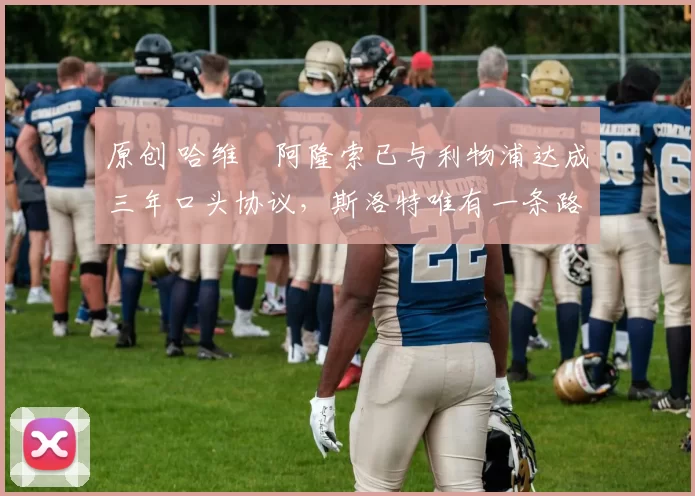 原创 哈维・阿隆索已与利物浦达成三年口头协议，斯洛特唯有一条路可 “翻盘”