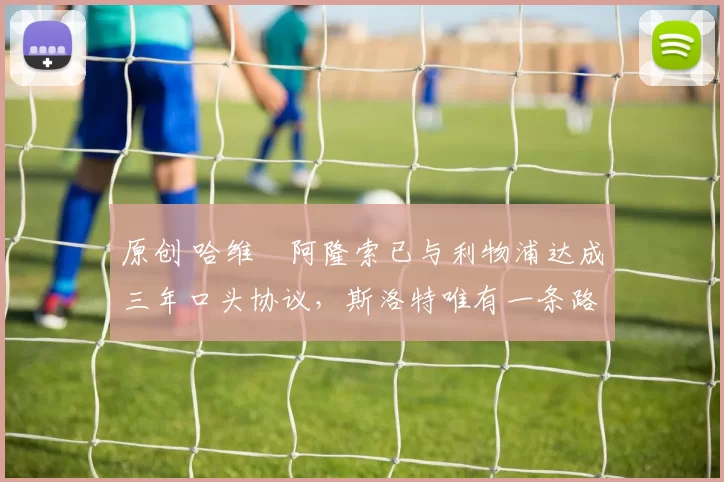 原创 哈维・阿隆索已与利物浦达成三年口头协议，斯洛特唯有一条路可 “翻盘”