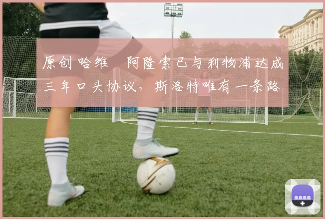 原创 哈维・阿隆索已与利物浦达成三年口头协议，斯洛特唯有一条路可 “翻盘”