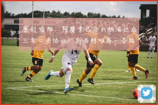 原创 哈维・阿隆索已与利物浦达成三年口头协议，斯洛特唯有一条路可 “翻盘”