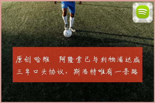 原创 哈维・阿隆索已与利物浦达成三年口头协议，斯洛特唯有一条路可 “翻盘”