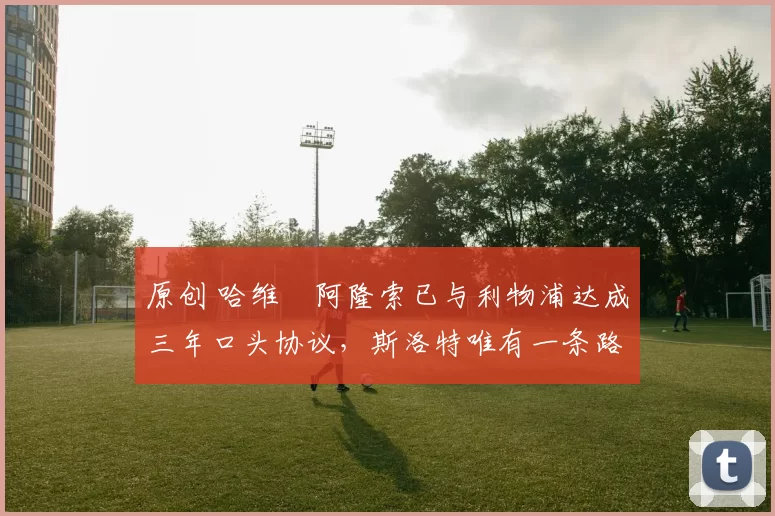 原创 哈维・阿隆索已与利物浦达成三年口头协议，斯洛特唯有一条路可 “翻盘”