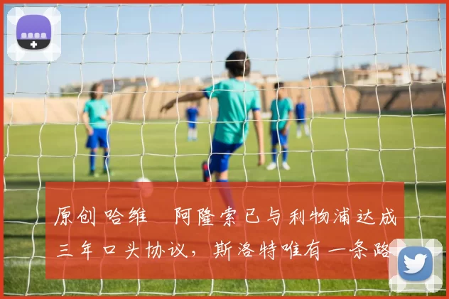 原创 哈维・阿隆索已与利物浦达成三年口头协议，斯洛特唯有一条路可 “翻盘”