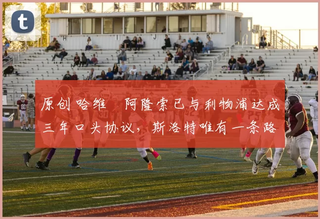 原创 哈维・阿隆索已与利物浦达成三年口头协议，斯洛特唯有一条路可 “翻盘”