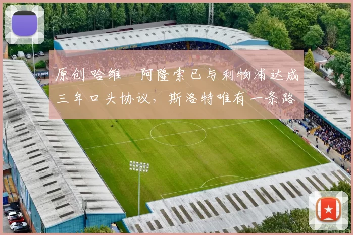 原创 哈维・阿隆索已与利物浦达成三年口头协议，斯洛特唯有一条路可 “翻盘”