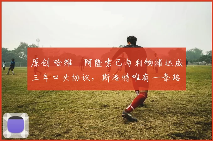 原创 哈维・阿隆索已与利物浦达成三年口头协议，斯洛特唯有一条路可 “翻盘”